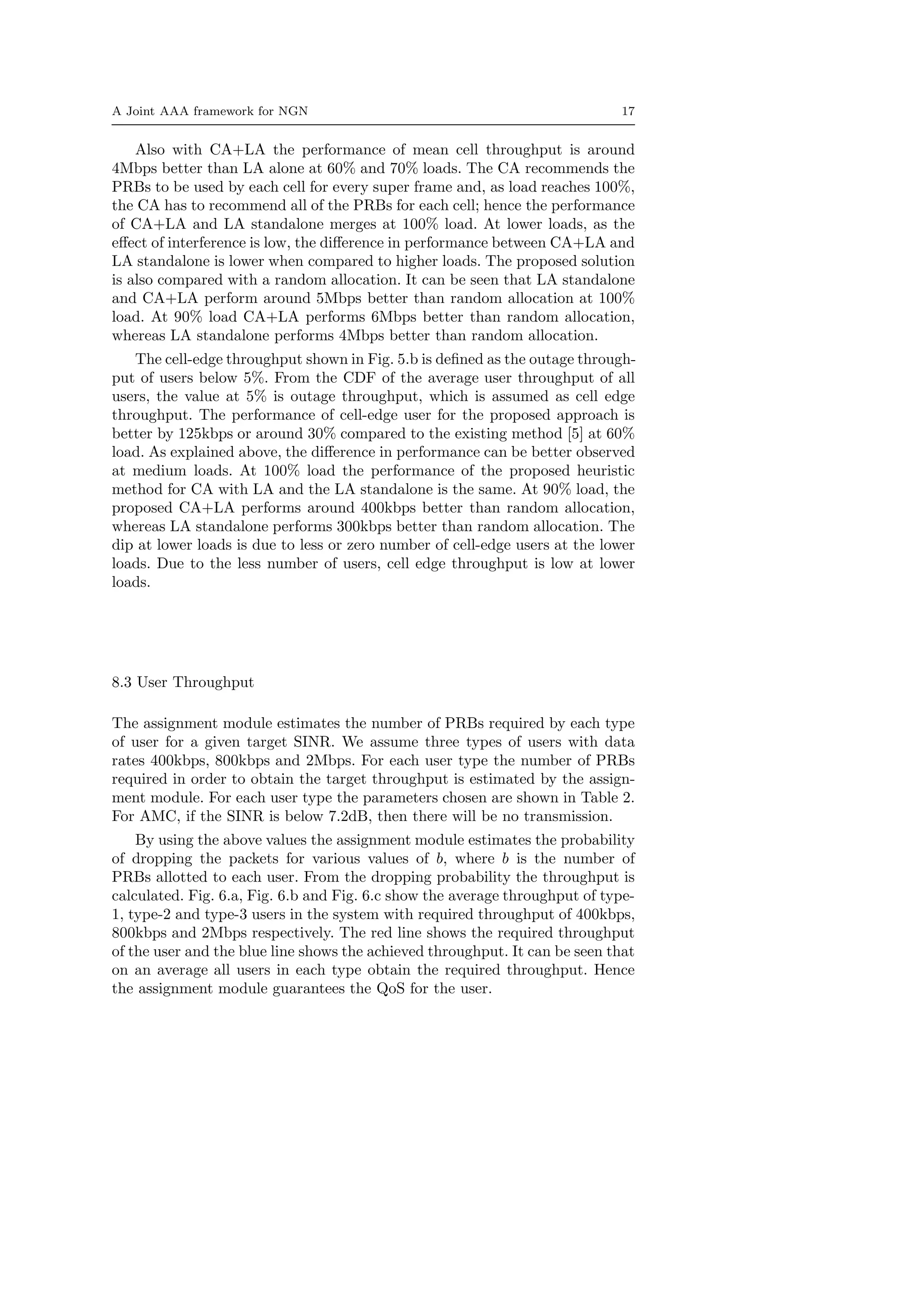 A Joint AAA framework for NGN 17
Also with CA+LA the performance of mean cell throughput is around
4Mbps better than LA alone at 60% and 70% loads. The CA recommends the
PRBs to be used by each cell for every super frame and, as load reaches 100%,
the CA has to recommend all of the PRBs for each cell; hence the performance
of CA+LA and LA standalone merges at 100% load. At lower loads, as the
eﬀect of interference is low, the diﬀerence in performance between CA+LA and
LA standalone is lower when compared to higher loads. The proposed solution
is also compared with a random allocation. It can be seen that LA standalone
and CA+LA perform around 5Mbps better than random allocation at 100%
load. At 90% load CA+LA performs 6Mbps better than random allocation,
whereas LA standalone performs 4Mbps better than random allocation.
The cell-edge throughput shown in Fig. 5.b is deﬁned as the outage through-
put of users below 5%. From the CDF of the average user throughput of all
users, the value at 5% is outage throughput, which is assumed as cell edge
throughput. The performance of cell-edge user for the proposed approach is
better by 125kbps or around 30% compared to the existing method [5] at 60%
load. As explained above, the diﬀerence in performance can be better observed
at medium loads. At 100% load the performance of the proposed heuristic
method for CA with LA and the LA standalone is the same. At 90% load, the
proposed CA+LA performs around 400kbps better than random allocation,
whereas LA standalone performs 300kbps better than random allocation. The
dip at lower loads is due to less or zero number of cell-edge users at the lower
loads. Due to the less number of users, cell edge throughput is low at lower
loads.
8.3 User Throughput
The assignment module estimates the number of PRBs required by each type
of user for a given target SINR. We assume three types of users with data
rates 400kbps, 800kbps and 2Mbps. For each user type the number of PRBs
required in order to obtain the target throughput is estimated by the assign-
ment module. For each user type the parameters chosen are shown in Table 2.
For AMC, if the SINR is below 7.2dB, then there will be no transmission.
By using the above values the assignment module estimates the probability
of dropping the packets for various values of b, where b is the number of
PRBs allotted to each user. From the dropping probability the throughput is
calculated. Fig. 6.a, Fig. 6.b and Fig. 6.c show the average throughput of type-
1, type-2 and type-3 users in the system with required throughput of 400kbps,
800kbps and 2Mbps respectively. The red line shows the required throughput
of the user and the blue line shows the achieved throughput. It can be seen that
on an average all users in each type obtain the required throughput. Hence
the assignment module guarantees the QoS for the user.
 