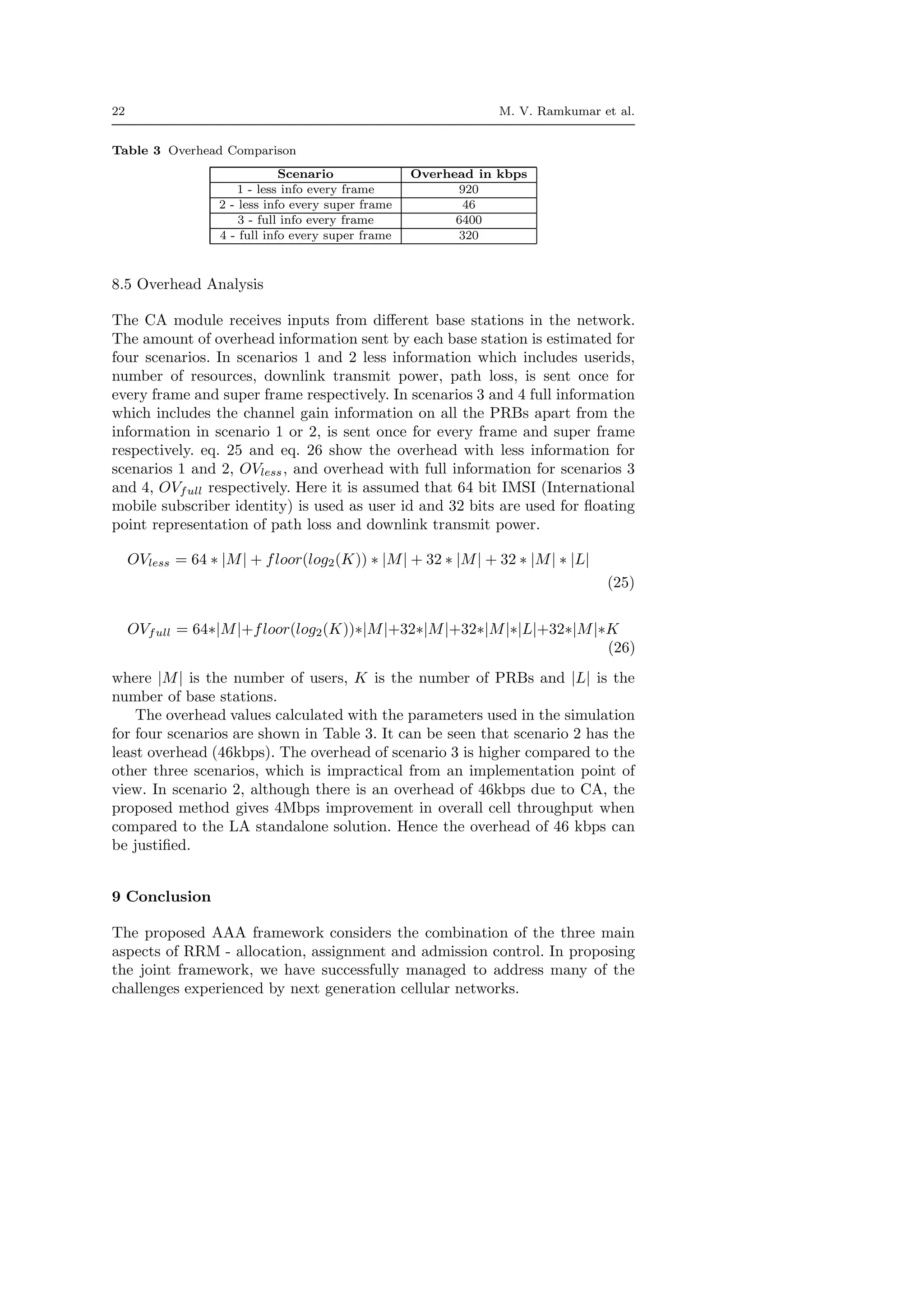 22 M. V. Ramkumar et al.
Table 3 Overhead Comparison
Scenario Overhead in kbps
1 - less info every frame 920
2 - less info every super frame 46
3 - full info every frame 6400
4 - full info every super frame 320
8.5 Overhead Analysis
The CA module receives inputs from diﬀerent base stations in the network.
The amount of overhead information sent by each base station is estimated for
four scenarios. In scenarios 1 and 2 less information which includes userids,
number of resources, downlink transmit power, path loss, is sent once for
every frame and super frame respectively. In scenarios 3 and 4 full information
which includes the channel gain information on all the PRBs apart from the
information in scenario 1 or 2, is sent once for every frame and super frame
respectively. eq. 25 and eq. 26 show the overhead with less information for
scenarios 1 and 2, OVless, and overhead with full information for scenarios 3
and 4, OVfull respectively. Here it is assumed that 64 bit IMSI (International
mobile subscriber identity) is used as user id and 32 bits are used for ﬂoating
point representation of path loss and downlink transmit power.
OVless = 64 ∗ |M| + floor(log2(K)) ∗ |M| + 32 ∗ |M| + 32 ∗ |M| ∗ |L|
(25)
OVfull = 64∗|M|+floor(log2(K))∗|M|+32∗|M|+32∗|M|∗|L|+32∗|M|∗K
(26)
where |M| is the number of users, K is the number of PRBs and |L| is the
number of base stations.
The overhead values calculated with the parameters used in the simulation
for four scenarios are shown in Table 3. It can be seen that scenario 2 has the
least overhead (46kbps). The overhead of scenario 3 is higher compared to the
other three scenarios, which is impractical from an implementation point of
view. In scenario 2, although there is an overhead of 46kbps due to CA, the
proposed method gives 4Mbps improvement in overall cell throughput when
compared to the LA standalone solution. Hence the overhead of 46 kbps can
be justiﬁed.
9 Conclusion
The proposed AAA framework considers the combination of the three main
aspects of RRM - allocation, assignment and admission control. In proposing
the joint framework, we have successfully managed to address many of the
challenges experienced by next generation cellular networks.
 