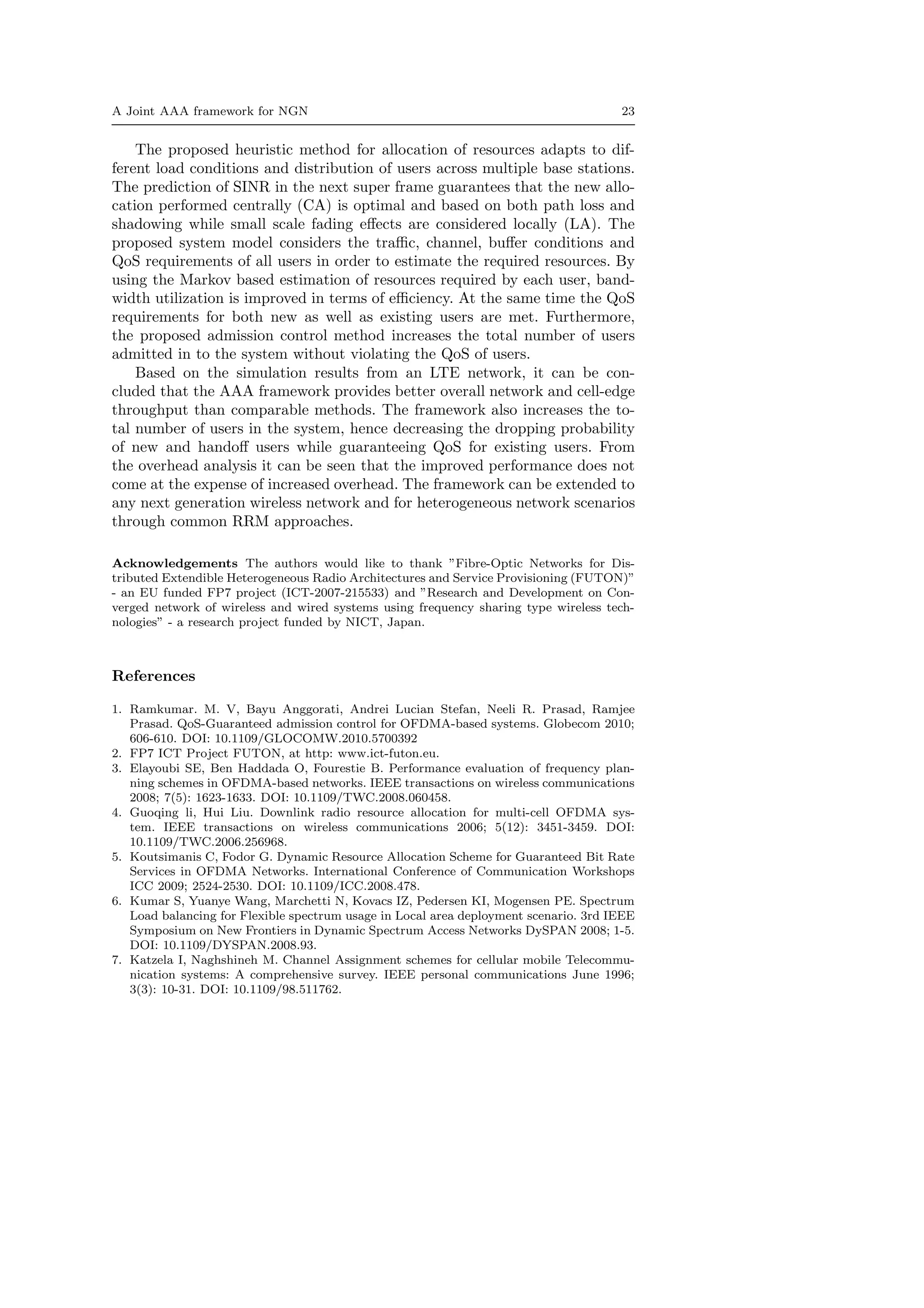 A Joint AAA framework for NGN 23
The proposed heuristic method for allocation of resources adapts to dif-
ferent load conditions and distribution of users across multiple base stations.
The prediction of SINR in the next super frame guarantees that the new allo-
cation performed centrally (CA) is optimal and based on both path loss and
shadowing while small scale fading eﬀects are considered locally (LA). The
proposed system model considers the traﬃc, channel, buﬀer conditions and
QoS requirements of all users in order to estimate the required resources. By
using the Markov based estimation of resources required by each user, band-
width utilization is improved in terms of eﬃciency. At the same time the QoS
requirements for both new as well as existing users are met. Furthermore,
the proposed admission control method increases the total number of users
admitted in to the system without violating the QoS of users.
Based on the simulation results from an LTE network, it can be con-
cluded that the AAA framework provides better overall network and cell-edge
throughput than comparable methods. The framework also increases the to-
tal number of users in the system, hence decreasing the dropping probability
of new and handoﬀ users while guaranteeing QoS for existing users. From
the overhead analysis it can be seen that the improved performance does not
come at the expense of increased overhead. The framework can be extended to
any next generation wireless network and for heterogeneous network scenarios
through common RRM approaches.
Acknowledgements The authors would like to thank ”Fibre-Optic Networks for Dis-
tributed Extendible Heterogeneous Radio Architectures and Service Provisioning (FUTON)”
- an EU funded FP7 project (ICT-2007-215533) and ”Research and Development on Con-
verged network of wireless and wired systems using frequency sharing type wireless tech-
nologies” - a research project funded by NICT, Japan.
References
1. Ramkumar. M. V, Bayu Anggorati, Andrei Lucian Stefan, Neeli R. Prasad, Ramjee
Prasad. QoS-Guaranteed admission control for OFDMA-based systems. Globecom 2010;
606-610. DOI: 10.1109/GLOCOMW.2010.5700392
2. FP7 ICT Project FUTON, at http: www.ict-futon.eu.
3. Elayoubi SE, Ben Haddada O, Fourestie B. Performance evaluation of frequency plan-
ning schemes in OFDMA-based networks. IEEE transactions on wireless communications
2008; 7(5): 1623-1633. DOI: 10.1109/TWC.2008.060458.
4. Guoqing li, Hui Liu. Downlink radio resource allocation for multi-cell OFDMA sys-
tem. IEEE transactions on wireless communications 2006; 5(12): 3451-3459. DOI:
10.1109/TWC.2006.256968.
5. Koutsimanis C, Fodor G. Dynamic Resource Allocation Scheme for Guaranteed Bit Rate
Services in OFDMA Networks. International Conference of Communication Workshops
ICC 2009; 2524-2530. DOI: 10.1109/ICC.2008.478.
6. Kumar S, Yuanye Wang, Marchetti N, Kovacs IZ, Pedersen KI, Mogensen PE. Spectrum
Load balancing for Flexible spectrum usage in Local area deployment scenario. 3rd IEEE
Symposium on New Frontiers in Dynamic Spectrum Access Networks DySPAN 2008; 1-5.
DOI: 10.1109/DYSPAN.2008.93.
7. Katzela I, Naghshineh M. Channel Assignment schemes for cellular mobile Telecommu-
nication systems: A comprehensive survey. IEEE personal communications June 1996;
3(3): 10-31. DOI: 10.1109/98.511762.
 