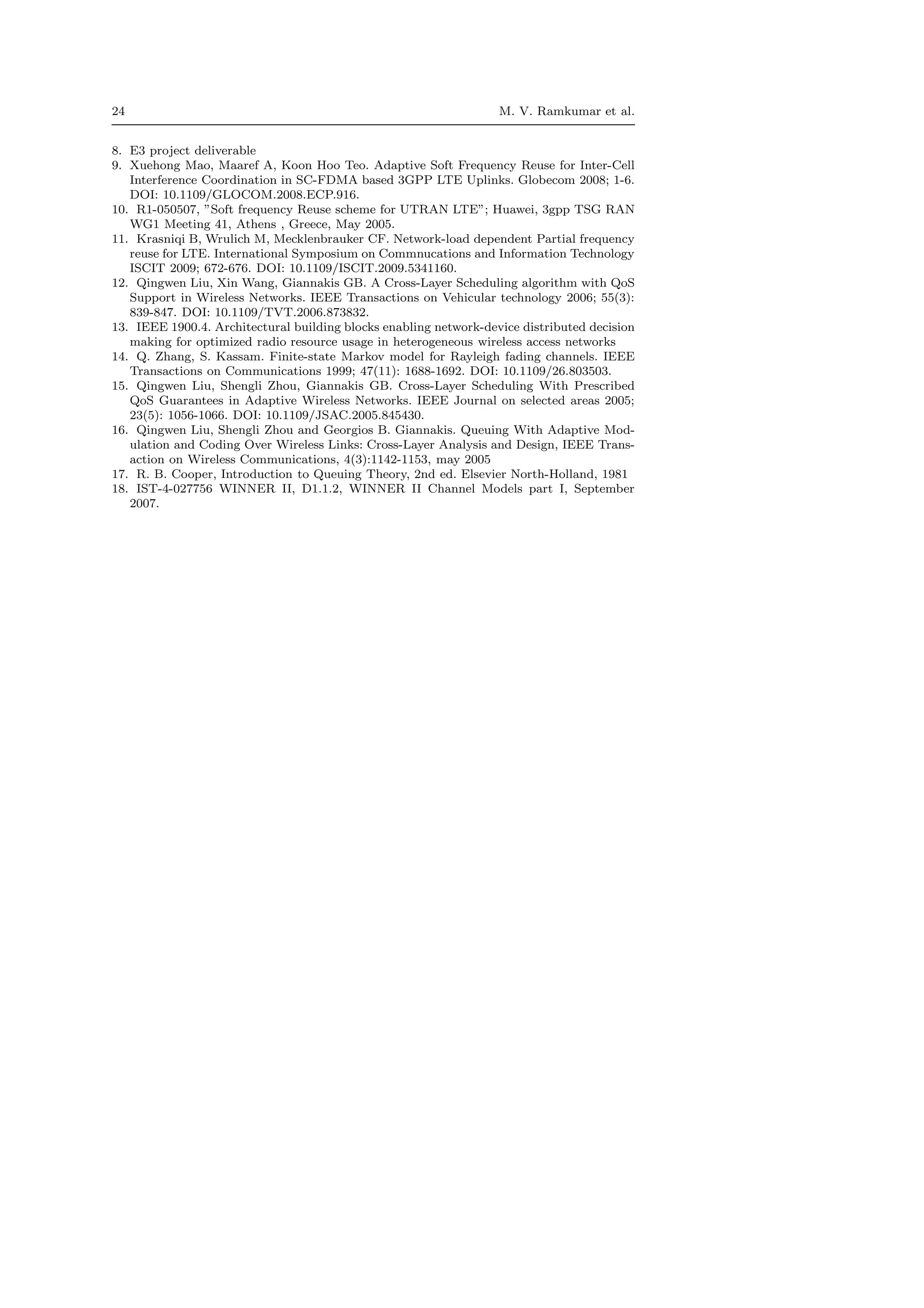 24 M. V. Ramkumar et al.
8. E3 project deliverable
9. Xuehong Mao, Maaref A, Koon Hoo Teo. Adaptive Soft Frequency Reuse for Inter-Cell
Interference Coordination in SC-FDMA based 3GPP LTE Uplinks. Globecom 2008; 1-6.
DOI: 10.1109/GLOCOM.2008.ECP.916.
10. R1-050507, ”Soft frequency Reuse scheme for UTRAN LTE”; Huawei, 3gpp TSG RAN
WG1 Meeting 41, Athens , Greece, May 2005.
11. Krasniqi B, Wrulich M, Mecklenbrauker CF. Network-load dependent Partial frequency
reuse for LTE. International Symposium on Commnucations and Information Technology
ISCIT 2009; 672-676. DOI: 10.1109/ISCIT.2009.5341160.
12. Qingwen Liu, Xin Wang, Giannakis GB. A Cross-Layer Scheduling algorithm with QoS
Support in Wireless Networks. IEEE Transactions on Vehicular technology 2006; 55(3):
839-847. DOI: 10.1109/TVT.2006.873832.
13. IEEE 1900.4. Architectural building blocks enabling network-device distributed decision
making for optimized radio resource usage in heterogeneous wireless access networks
14. Q. Zhang, S. Kassam. Finite-state Markov model for Rayleigh fading channels. IEEE
Transactions on Communications 1999; 47(11): 1688-1692. DOI: 10.1109/26.803503.
15. Qingwen Liu, Shengli Zhou, Giannakis GB. Cross-Layer Scheduling With Prescribed
QoS Guarantees in Adaptive Wireless Networks. IEEE Journal on selected areas 2005;
23(5): 1056-1066. DOI: 10.1109/JSAC.2005.845430.
16. Qingwen Liu, Shengli Zhou and Georgios B. Giannakis. Queuing With Adaptive Mod-
ulation and Coding Over Wireless Links: Cross-Layer Analysis and Design, IEEE Trans-
action on Wireless Communications, 4(3):1142-1153, may 2005
17. R. B. Cooper, Introduction to Queuing Theory, 2nd ed. Elsevier North-Holland, 1981
18. IST-4-027756 WINNER II, D1.1.2, WINNER II Channel Models part I, September
2007.
 