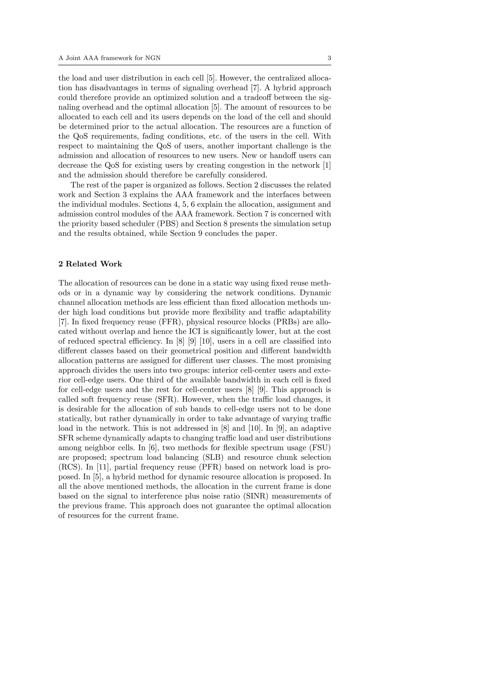 A Joint AAA framework for NGN 3
the load and user distribution in each cell [5]. However, the centralized alloca-
tion has disadvantages in terms of signaling overhead [7]. A hybrid approach
could therefore provide an optimized solution and a tradeoﬀ between the sig-
naling overhead and the optimal allocation [5]. The amount of resources to be
allocated to each cell and its users depends on the load of the cell and should
be determined prior to the actual allocation. The resources are a function of
the QoS requirements, fading conditions, etc. of the users in the cell. With
respect to maintaining the QoS of users, another important challenge is the
admission and allocation of resources to new users. New or handoﬀ users can
decrease the QoS for existing users by creating congestion in the network [1]
and the admission should therefore be carefully considered.
The rest of the paper is organized as follows. Section 2 discusses the related
work and Section 3 explains the AAA framework and the interfaces between
the individual modules. Sections 4, 5, 6 explain the allocation, assignment and
admission control modules of the AAA framework. Section 7 is concerned with
the priority based scheduler (PBS) and Section 8 presents the simulation setup
and the results obtained, while Section 9 concludes the paper.
2 Related Work
The allocation of resources can be done in a static way using ﬁxed reuse meth-
ods or in a dynamic way by considering the network conditions. Dynamic
channel allocation methods are less eﬃcient than ﬁxed allocation methods un-
der high load conditions but provide more ﬂexibility and traﬃc adaptability
[7]. In ﬁxed frequency reuse (FFR), physical resource blocks (PRBs) are allo-
cated without overlap and hence the ICI is signiﬁcantly lower, but at the cost
of reduced spectral eﬃciency. In [8] [9] [10], users in a cell are classiﬁed into
diﬀerent classes based on their geometrical position and diﬀerent bandwidth
allocation patterns are assigned for diﬀerent user classes. The most promising
approach divides the users into two groups: interior cell-center users and exte-
rior cell-edge users. One third of the available bandwidth in each cell is ﬁxed
for cell-edge users and the rest for cell-center users [8] [9]. This approach is
called soft frequency reuse (SFR). However, when the traﬃc load changes, it
is desirable for the allocation of sub bands to cell-edge users not to be done
statically, but rather dynamically in order to take advantage of varying traﬃc
load in the network. This is not addressed in [8] and [10]. In [9], an adaptive
SFR scheme dynamically adapts to changing traﬃc load and user distributions
among neighbor cells. In [6], two methods for ﬂexible spectrum usage (FSU)
are proposed; spectrum load balancing (SLB) and resource chunk selection
(RCS). In [11], partial frequency reuse (PFR) based on network load is pro-
posed. In [5], a hybrid method for dynamic resource allocation is proposed. In
all the above mentioned methods, the allocation in the current frame is done
based on the signal to interference plus noise ratio (SINR) measurements of
the previous frame. This approach does not guarantee the optimal allocation
of resources for the current frame.
 