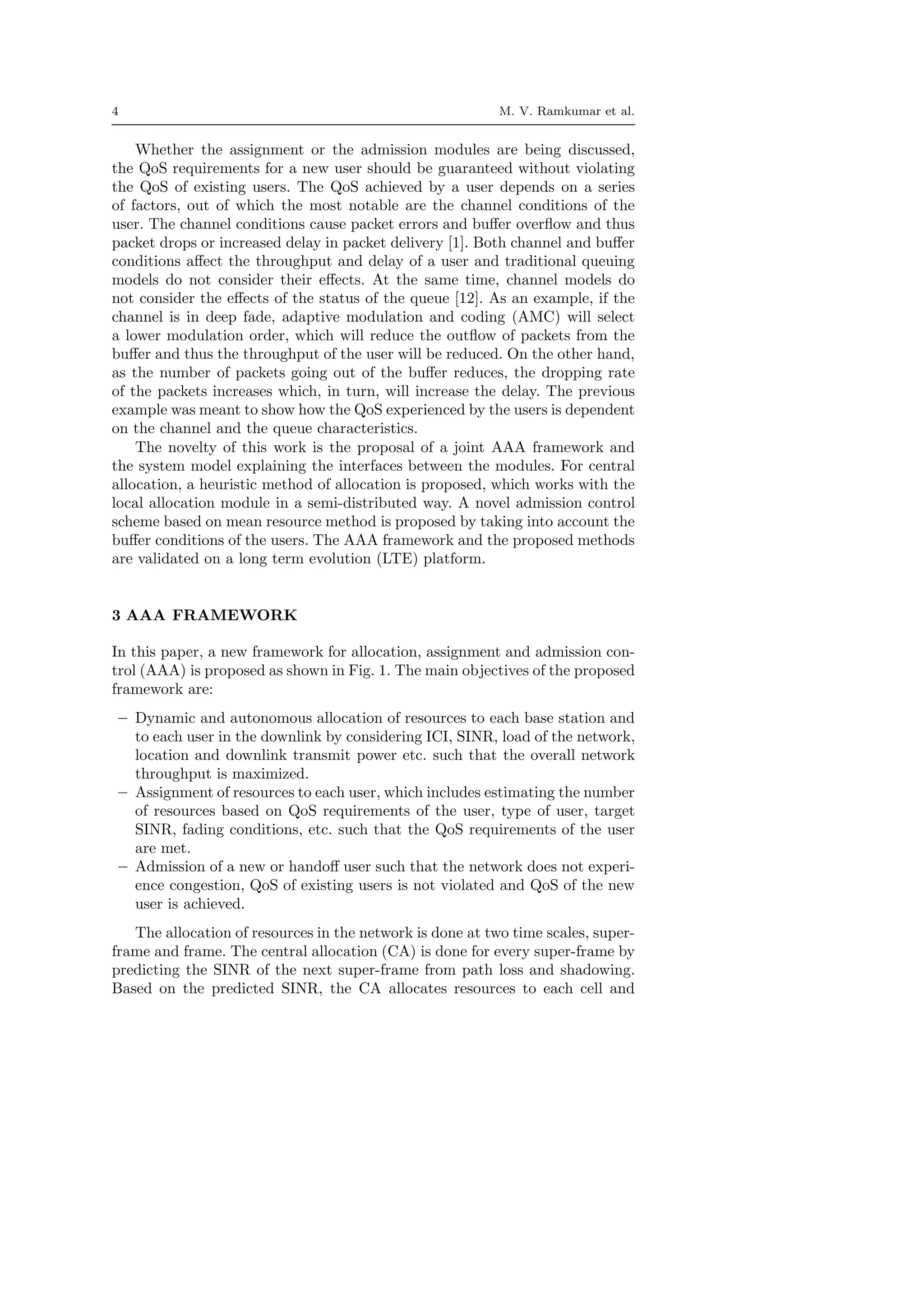 4 M. V. Ramkumar et al.
Whether the assignment or the admission modules are being discussed,
the QoS requirements for a new user should be guaranteed without violating
the QoS of existing users. The QoS achieved by a user depends on a series
of factors, out of which the most notable are the channel conditions of the
user. The channel conditions cause packet errors and buﬀer overﬂow and thus
packet drops or increased delay in packet delivery [1]. Both channel and buﬀer
conditions aﬀect the throughput and delay of a user and traditional queuing
models do not consider their eﬀects. At the same time, channel models do
not consider the eﬀects of the status of the queue [12]. As an example, if the
channel is in deep fade, adaptive modulation and coding (AMC) will select
a lower modulation order, which will reduce the outﬂow of packets from the
buﬀer and thus the throughput of the user will be reduced. On the other hand,
as the number of packets going out of the buﬀer reduces, the dropping rate
of the packets increases which, in turn, will increase the delay. The previous
example was meant to show how the QoS experienced by the users is dependent
on the channel and the queue characteristics.
The novelty of this work is the proposal of a joint AAA framework and
the system model explaining the interfaces between the modules. For central
allocation, a heuristic method of allocation is proposed, which works with the
local allocation module in a semi-distributed way. A novel admission control
scheme based on mean resource method is proposed by taking into account the
buﬀer conditions of the users. The AAA framework and the proposed methods
are validated on a long term evolution (LTE) platform.
3 AAA FRAMEWORK
In this paper, a new framework for allocation, assignment and admission con-
trol (AAA) is proposed as shown in Fig. 1. The main objectives of the proposed
framework are:
– Dynamic and autonomous allocation of resources to each base station and
to each user in the downlink by considering ICI, SINR, load of the network,
location and downlink transmit power etc. such that the overall network
throughput is maximized.
– Assignment of resources to each user, which includes estimating the number
of resources based on QoS requirements of the user, type of user, target
SINR, fading conditions, etc. such that the QoS requirements of the user
are met.
– Admission of a new or handoﬀ user such that the network does not experi-
ence congestion, QoS of existing users is not violated and QoS of the new
user is achieved.
The allocation of resources in the network is done at two time scales, super-
frame and frame. The central allocation (CA) is done for every super-frame by
predicting the SINR of the next super-frame from path loss and shadowing.
Based on the predicted SINR, the CA allocates resources to each cell and
 
