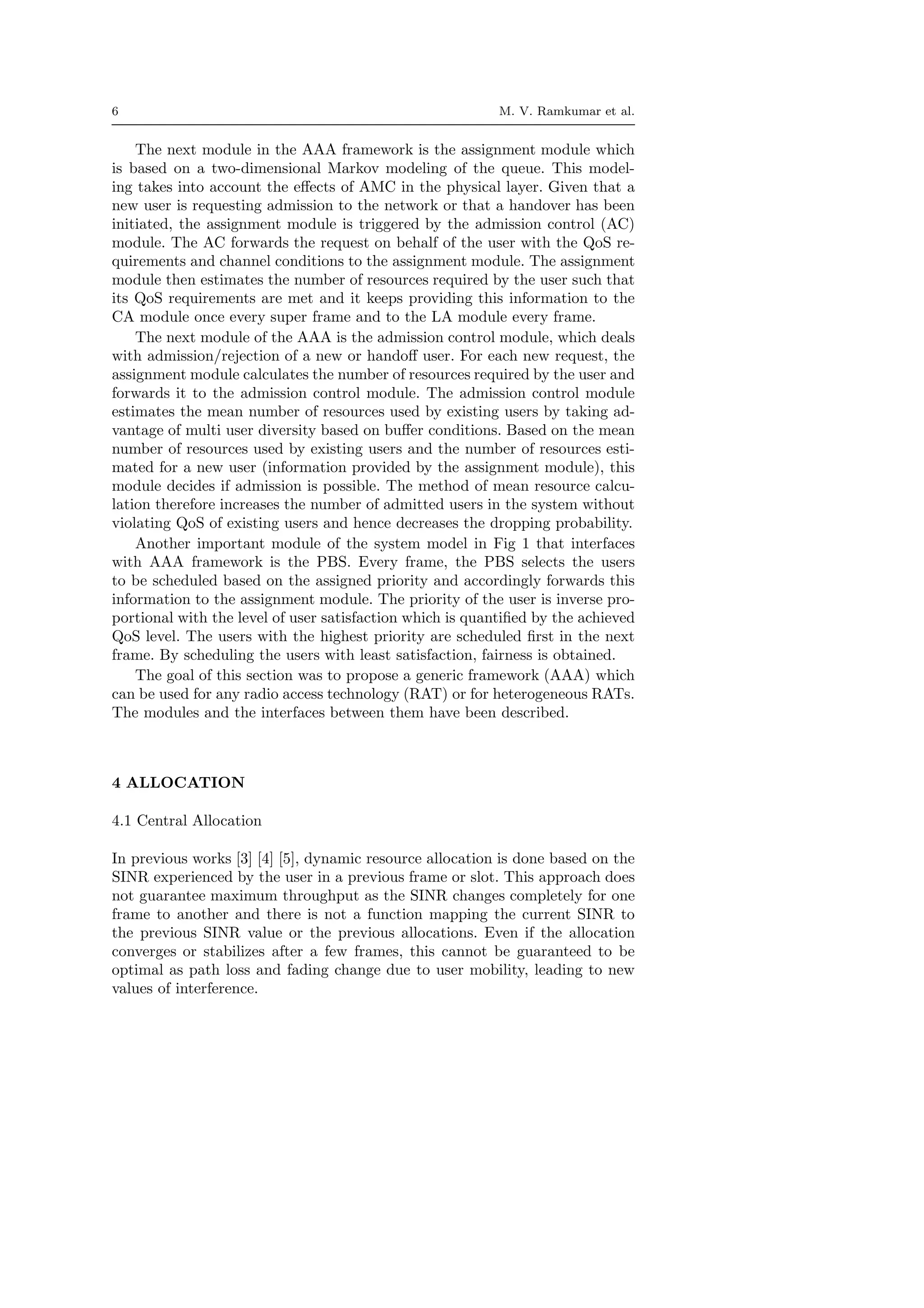6 M. V. Ramkumar et al.
The next module in the AAA framework is the assignment module which
is based on a two-dimensional Markov modeling of the queue. This model-
ing takes into account the eﬀects of AMC in the physical layer. Given that a
new user is requesting admission to the network or that a handover has been
initiated, the assignment module is triggered by the admission control (AC)
module. The AC forwards the request on behalf of the user with the QoS re-
quirements and channel conditions to the assignment module. The assignment
module then estimates the number of resources required by the user such that
its QoS requirements are met and it keeps providing this information to the
CA module once every super frame and to the LA module every frame.
The next module of the AAA is the admission control module, which deals
with admission/rejection of a new or handoﬀ user. For each new request, the
assignment module calculates the number of resources required by the user and
forwards it to the admission control module. The admission control module
estimates the mean number of resources used by existing users by taking ad-
vantage of multi user diversity based on buﬀer conditions. Based on the mean
number of resources used by existing users and the number of resources esti-
mated for a new user (information provided by the assignment module), this
module decides if admission is possible. The method of mean resource calcu-
lation therefore increases the number of admitted users in the system without
violating QoS of existing users and hence decreases the dropping probability.
Another important module of the system model in Fig 1 that interfaces
with AAA framework is the PBS. Every frame, the PBS selects the users
to be scheduled based on the assigned priority and accordingly forwards this
information to the assignment module. The priority of the user is inverse pro-
portional with the level of user satisfaction which is quantiﬁed by the achieved
QoS level. The users with the highest priority are scheduled ﬁrst in the next
frame. By scheduling the users with least satisfaction, fairness is obtained.
The goal of this section was to propose a generic framework (AAA) which
can be used for any radio access technology (RAT) or for heterogeneous RATs.
The modules and the interfaces between them have been described.
4 ALLOCATION
4.1 Central Allocation
In previous works [3] [4] [5], dynamic resource allocation is done based on the
SINR experienced by the user in a previous frame or slot. This approach does
not guarantee maximum throughput as the SINR changes completely for one
frame to another and there is not a function mapping the current SINR to
the previous SINR value or the previous allocations. Even if the allocation
converges or stabilizes after a few frames, this cannot be guaranteed to be
optimal as path loss and fading change due to user mobility, leading to new
values of interference.
 