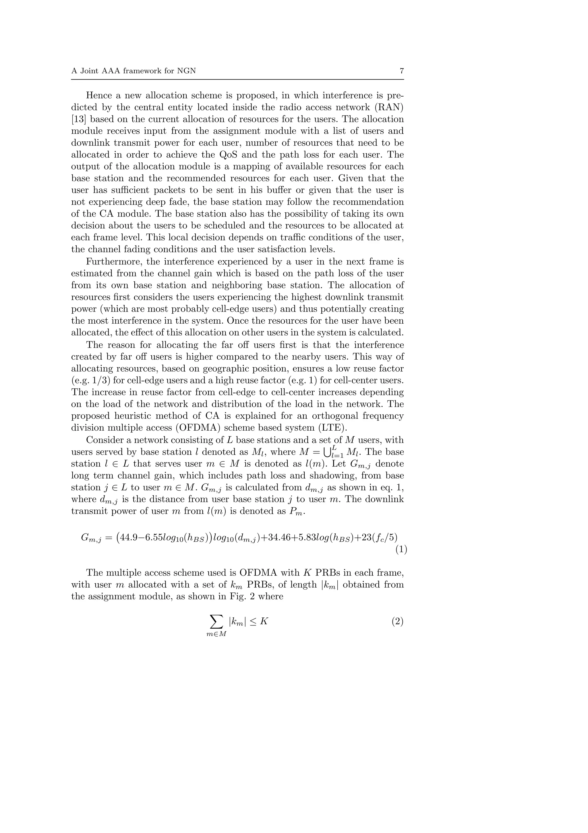 A Joint AAA framework for NGN 7
Hence a new allocation scheme is proposed, in which interference is pre-
dicted by the central entity located inside the radio access network (RAN)
[13] based on the current allocation of resources for the users. The allocation
module receives input from the assignment module with a list of users and
downlink transmit power for each user, number of resources that need to be
allocated in order to achieve the QoS and the path loss for each user. The
output of the allocation module is a mapping of available resources for each
base station and the recommended resources for each user. Given that the
user has suﬃcient packets to be sent in his buﬀer or given that the user is
not experiencing deep fade, the base station may follow the recommendation
of the CA module. The base station also has the possibility of taking its own
decision about the users to be scheduled and the resources to be allocated at
each frame level. This local decision depends on traﬃc conditions of the user,
the channel fading conditions and the user satisfaction levels.
Furthermore, the interference experienced by a user in the next frame is
estimated from the channel gain which is based on the path loss of the user
from its own base station and neighboring base station. The allocation of
resources ﬁrst considers the users experiencing the highest downlink transmit
power (which are most probably cell-edge users) and thus potentially creating
the most interference in the system. Once the resources for the user have been
allocated, the eﬀect of this allocation on other users in the system is calculated.
The reason for allocating the far oﬀ users ﬁrst is that the interference
created by far oﬀ users is higher compared to the nearby users. This way of
allocating resources, based on geographic position, ensures a low reuse factor
(e.g. 1/3) for cell-edge users and a high reuse factor (e.g. 1) for cell-center users.
The increase in reuse factor from cell-edge to cell-center increases depending
on the load of the network and distribution of the load in the network. The
proposed heuristic method of CA is explained for an orthogonal frequency
division multiple access (OFDMA) scheme based system (LTE).
Consider a network consisting of L base stations and a set of M users, with
users served by base station l denoted as Ml, where M =
L
l=1 Ml. The base
station l ∈ L that serves user m ∈ M is denoted as l(m). Let Gm,j denote
long term channel gain, which includes path loss and shadowing, from base
station j ∈ L to user m ∈ M. Gm,j is calculated from dm,j as shown in eq. 1,
where dm,j is the distance from user base station j to user m. The downlink
transmit power of user m from l(m) is denoted as Pm.
Gm,j = 44.9−6.55log10(hBS) log10(dm,j)+34.46+5.83log(hBS)+23(fc/5)
(1)
The multiple access scheme used is OFDMA with K PRBs in each frame,
with user m allocated with a set of km PRBs, of length |km| obtained from
the assignment module, as shown in Fig. 2 where
m∈M
|km| ≤ K (2)
 