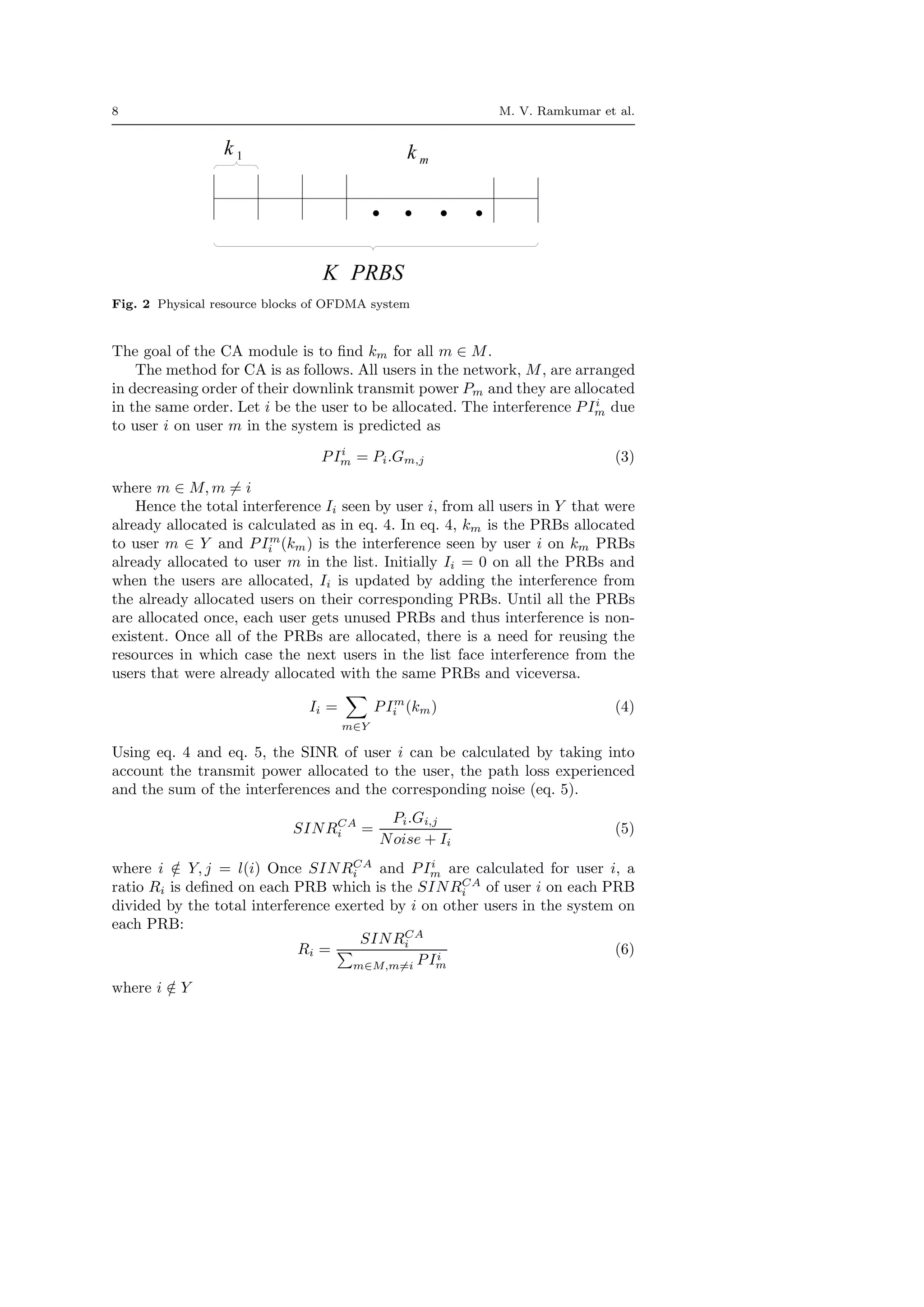 8 M. V. Ramkumar et al.
Fig. 2 Physical resource blocks of OFDMA system
The goal of the CA module is to ﬁnd km for all m ∈ M.
The method for CA is as follows. All users in the network, M, are arranged
in decreasing order of their downlink transmit power Pm and they are allocated
in the same order. Let i be the user to be allocated. The interference PIi
m due
to user i on user m in the system is predicted as
PIi
m = Pi.Gm,j (3)
where m ∈ M, m = i
Hence the total interference Ii seen by user i, from all users in Y that were
already allocated is calculated as in eq. 4. In eq. 4, km is the PRBs allocated
to user m ∈ Y and PIm
i (km) is the interference seen by user i on km PRBs
already allocated to user m in the list. Initially Ii = 0 on all the PRBs and
when the users are allocated, Ii is updated by adding the interference from
the already allocated users on their corresponding PRBs. Until all the PRBs
are allocated once, each user gets unused PRBs and thus interference is non-
existent. Once all of the PRBs are allocated, there is a need for reusing the
resources in which case the next users in the list face interference from the
users that were already allocated with the same PRBs and viceversa.
Ii =
m∈Y
PIm
i (km) (4)
Using eq. 4 and eq. 5, the SINR of user i can be calculated by taking into
account the transmit power allocated to the user, the path loss experienced
and the sum of the interferences and the corresponding noise (eq. 5).
SINRCA
i =
Pi.Gi,j
Noise + Ii
(5)
where i /∈ Y, j = l(i) Once SINRCA
i and PIi
m are calculated for user i, a
ratio Ri is deﬁned on each PRB which is the SINRCA
i of user i on each PRB
divided by the total interference exerted by i on other users in the system on
each PRB:
Ri =
SINRCA
i
m∈M,m=i PIi
m
(6)
where i /∈ Y
 