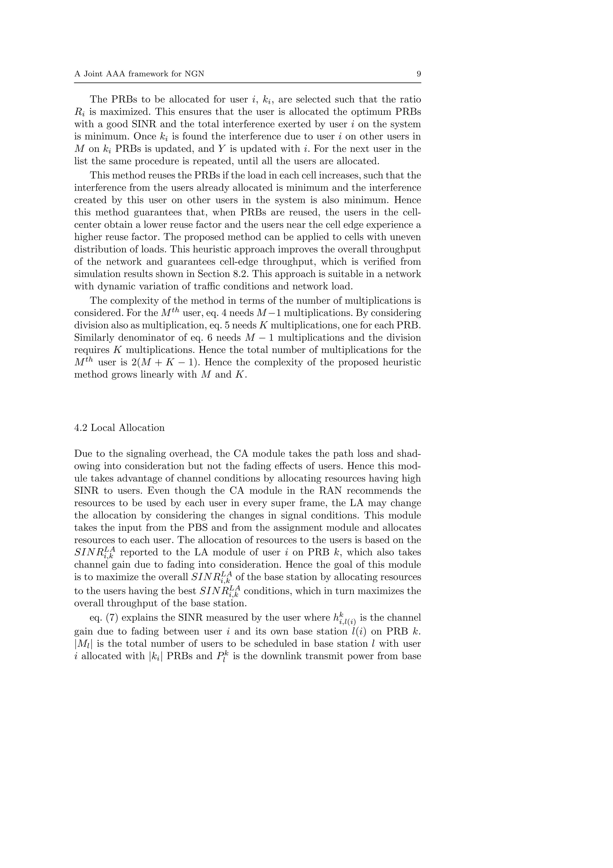 A Joint AAA framework for NGN 9
The PRBs to be allocated for user i, ki, are selected such that the ratio
Ri is maximized. This ensures that the user is allocated the optimum PRBs
with a good SINR and the total interference exerted by user i on the system
is minimum. Once ki is found the interference due to user i on other users in
M on ki PRBs is updated, and Y is updated with i. For the next user in the
list the same procedure is repeated, until all the users are allocated.
This method reuses the PRBs if the load in each cell increases, such that the
interference from the users already allocated is minimum and the interference
created by this user on other users in the system is also minimum. Hence
this method guarantees that, when PRBs are reused, the users in the cell-
center obtain a lower reuse factor and the users near the cell edge experience a
higher reuse factor. The proposed method can be applied to cells with uneven
distribution of loads. This heuristic approach improves the overall throughput
of the network and guarantees cell-edge throughput, which is veriﬁed from
simulation results shown in Section 8.2. This approach is suitable in a network
with dynamic variation of traﬃc conditions and network load.
The complexity of the method in terms of the number of multiplications is
considered. For the Mth
user, eq. 4 needs M −1 multiplications. By considering
division also as multiplication, eq. 5 needs K multiplications, one for each PRB.
Similarly denominator of eq. 6 needs M − 1 multiplications and the division
requires K multiplications. Hence the total number of multiplications for the
Mth
user is 2(M + K − 1). Hence the complexity of the proposed heuristic
method grows linearly with M and K.
4.2 Local Allocation
Due to the signaling overhead, the CA module takes the path loss and shad-
owing into consideration but not the fading eﬀects of users. Hence this mod-
ule takes advantage of channel conditions by allocating resources having high
SINR to users. Even though the CA module in the RAN recommends the
resources to be used by each user in every super frame, the LA may change
the allocation by considering the changes in signal conditions. This module
takes the input from the PBS and from the assignment module and allocates
resources to each user. The allocation of resources to the users is based on the
SINRLA
i,k reported to the LA module of user i on PRB k, which also takes
channel gain due to fading into consideration. Hence the goal of this module
is to maximize the overall SINRLA
i,k of the base station by allocating resources
to the users having the best SINRLA
i,k conditions, which in turn maximizes the
overall throughput of the base station.
eq. (7) explains the SINR measured by the user where hk
i,l(i) is the channel
gain due to fading between user i and its own base station l(i) on PRB k.
|Ml| is the total number of users to be scheduled in base station l with user
i allocated with |ki| PRBs and Pk
l is the downlink transmit power from base
 