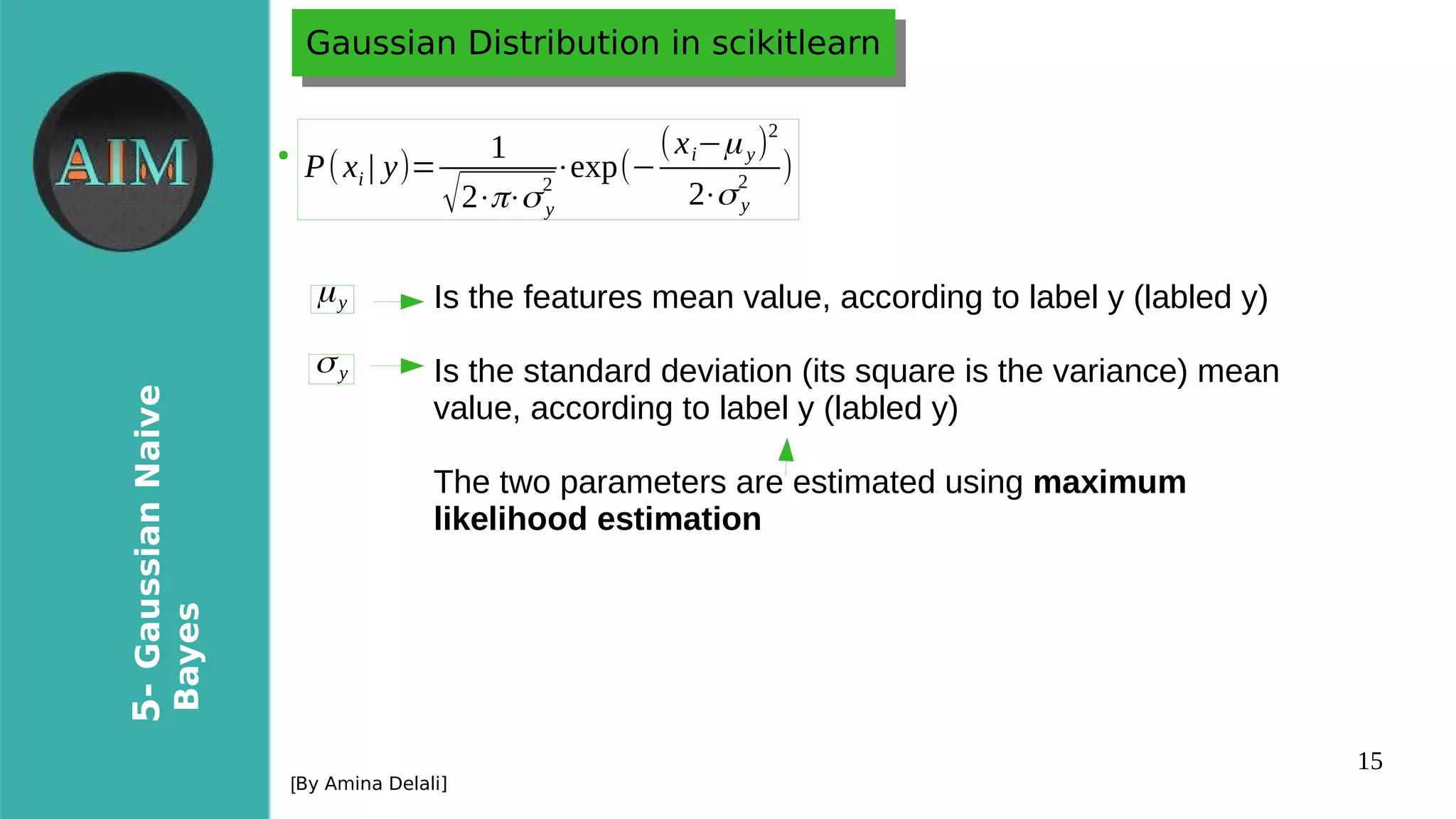 15
5-GaussianNaive
Bayes
[By Amina Delali]
Gaussian Distribution in scikitlearnGaussian Distribution in scikitlearn
●
P(xi | y)=
1
√2⋅π⋅σy
2
⋅exp(−
(xi−μy)
2
2⋅σy
2
)
μy
σy
Is the features mean value, according to label y (labled y)
Is the standard deviation (its square is the variance) mean
value, according to label y (labled y)
The two parameters are estimated using maximum
likelihood estimation
 