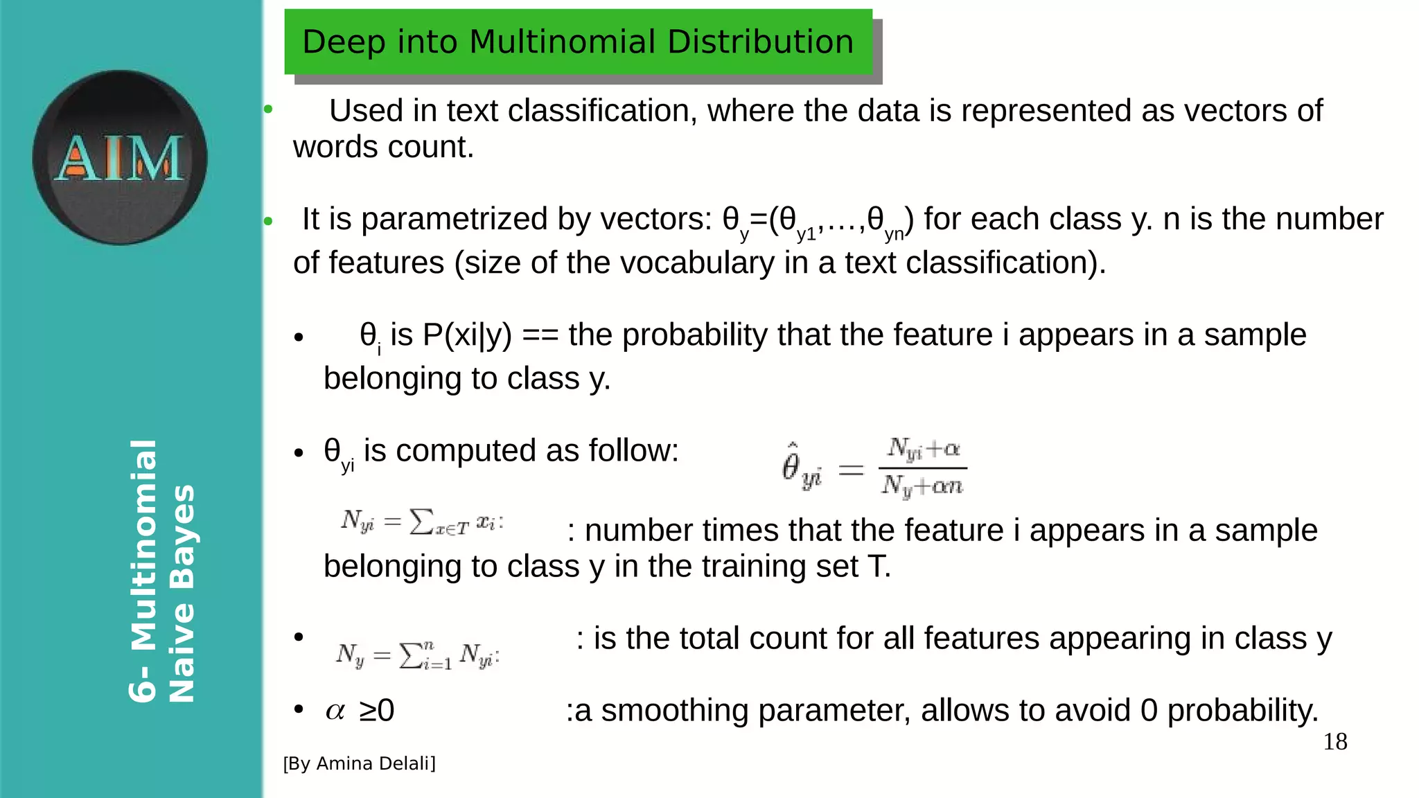 18
6-Multinomial
NaiveBayes
[By Amina Delali]
Deep into Multinomial DistributionDeep into Multinomial Distribution
●
Used in text classification, where the data is represented as vectors of
words count.
● It is parametrized by vectors: θy
=(θy1
,…,θyn
) for each class y. n is the number
of features (size of the vocabulary in a text classification).
● θi
is P(xi|y) == the probability that the feature i appears in a sample
belonging to class y.
● θyi
is computed as follow:
●
: number times that the feature i appears in a sample
belonging to class y in the training set T.
●
: is the total count for all features appearing in class y
●
≥0 :a smoothing parameter, allows to avoid 0 probability.α
 