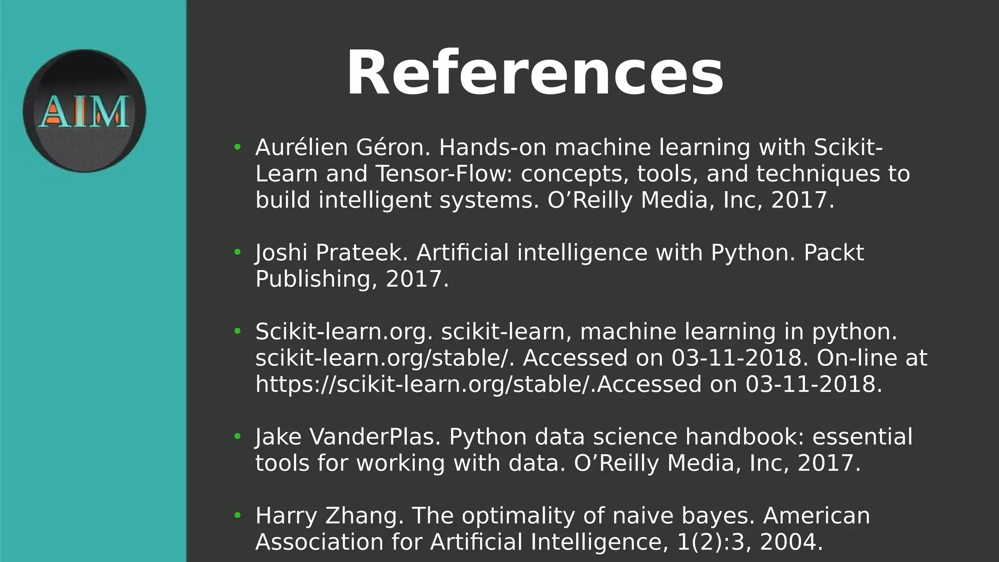 References
●
Aurélien Géron. Hands-on machine learning with Scikit-
Learn and Tensor-Flow: concepts, tools, and techniques to
build intelligent systems. O’Reilly Media, Inc, 2017.
●
Joshi Prateek. Artifcial intelligence with Python. Packt
Publishing, 2017.
●
Scikit-learn.org. scikit-learn, machine learning in python.
scikit-learn.org/stable/. Accessed on 03-11-2018. On-line at
https://scikit-learn.org/stable/.Accessed on 03-11-2018.
●
Jake VanderPlas. Python data science handbook: essential
tools for working with data. O’Reilly Media, Inc, 2017.
●
Harry Zhang. The optimality of naive bayes. American
Association for Artifcial Intelligence, 1(2):3, 2004.
 