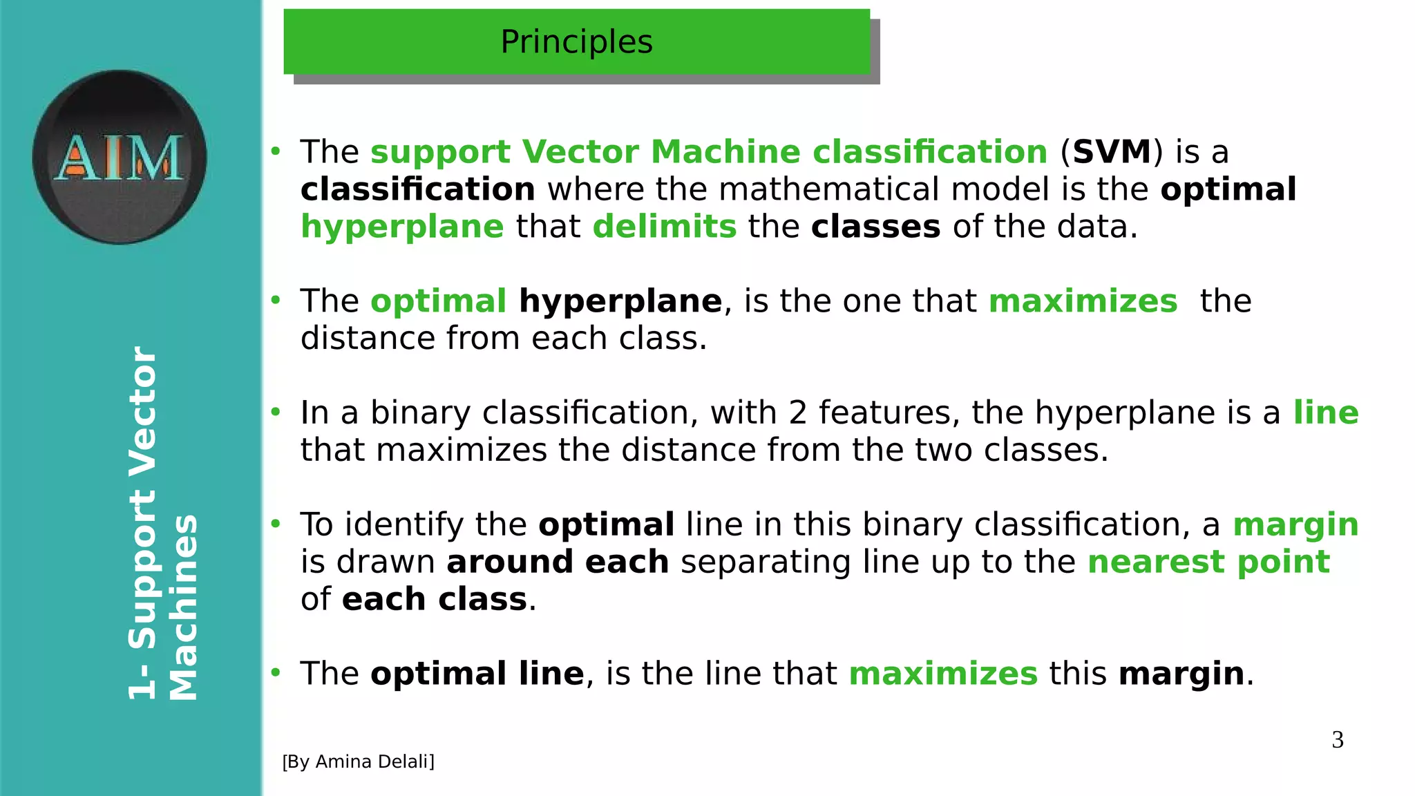 3
1-SupportVector
Machines
[By Amina Delali]
PrinciplesPrinciples
●
The support Vector Machine classifcation (SVM) is a
classifcation where the mathematical model is the optimal
hyperplane that delimits the classes of the data.
●
The optimal hyperplane, is the one that maximizes the
distance from each class.
●
In a binary classifcation, with 2 features, the hyperplane is a line
that maximizes the distance from the two classes.
●
To identify the optimal line in this binary classifcation, a margin
is drawn around each separating line up to the nearest point
of each class.
●
The optimal line, is the line that maximizes this margin.
 