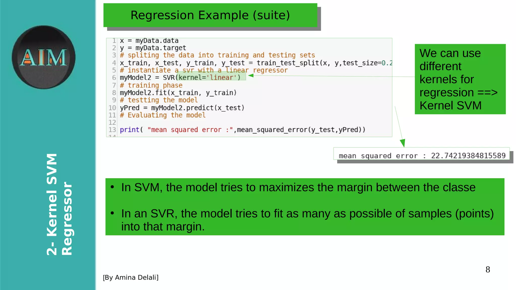 8
2-KernelSVM
Regressor
[By Amina Delali]
Regression Example (suite)Regression Example (suite)
●
In SVM, the model tries to maximizes the margin between the classe
●
In an SVR, the model tries to fit as many as possible of samples (points)
into that margin.
We can use
different
kernels for
regression ==>
Kernel SVM
 