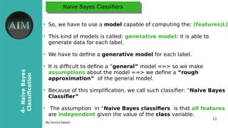 13
4-NaiveBayes
Classifcation
[By Amina Delali]
Naive Bayes ClassifersNaive Bayes Classifers
●
So, we have to use a model capable of computing the: (features|L)
●
This kind of models is called: generative model: it is able to
generate data for each label.
●
We have to defne a generative model for each label.
●
It is difcult to defne a “general” model ==> so we make
assumptions about the model ==> we defne a “rough
approximation” of the general model.
●
Because of this simplifcation, we call such classifer: “Naive Bayes
Classifer”
●
The assumption in “Naive Bayes classifers is that all features
are independent given the value of the class variable.
 