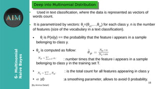 18
6-Multinomial
NaiveBayes
[By Amina Delali]
Deep into Multinomial DistributionDeep into Multinomial Distribution
●
Used in text classification, where the data is represented as vectors of
words count.
● It is parametrized by vectors: θy
=(θy1
,…,θyn
) for each class y. n is the number
of features (size of the vocabulary in a text classification).
● θi
is P(xi|y) == the probability that the feature i appears in a sample
belonging to class y.
● θyi
is computed as follow:
●
: number times that the feature i appears in a sample
belonging to class y in the training set T.
●
: is the total count for all features appearing in class y
●
≥0 :a smoothing parameter, allows to avoid 0 probability.α
 