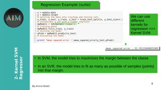 8
2-KernelSVM
Regressor
[By Amina Delali]
Regression Example (suite)Regression Example (suite)
●
In SVM, the model tries to maximizes the margin between the classe
●
In an SVR, the model tries to fit as many as possible of samples (points)
into that margin.
We can use
different
kernels for
regression ==>
Kernel SVM
 