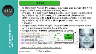 9
3-Facerecognition
withSVM
[By Amina Delali]
The dataThe data
●
The statement “fetch_lfw_people(min_faces_per_person=10)” will
import a dictionary with the following keys:
●
images: 3-D array with 4324 images. Each image, is described
by a 2-D array of 62 rows, 47 columns of pixel values.
●
data: 2-D array with 4324 samples. Each sample, is described
by a 1-D array of 62*47==2914 pixel values (reshape of
“images”).
●
target: labels of the images. Integer code indicating the name
of the person represented by a data row.
●
target_names: names corresponding to codes.
158
people
Same values
 