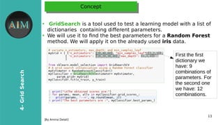13
4-GridSearch
[By Amina Delali]
ConceptConcept
●
GridSearch is a tool used to test a learning model with a list of
dictionaries containing diferent parameters.
●
We will use it to fnd the best parameters for a Random Forest
method. We will apply it on the already used iris data.
First the first
dictionary we
have: 9
combinations of
parameters. For
the second one
we have: 12
combinations.
 