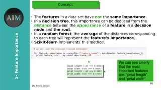 16
5-FeatureImportance
[By Amina Delali]
ConceptConcept
●
The features in a data set have not the same importance.
●
In a decision tree, this importance can be deduced from the
distance between the appearance of a feature in a decision
node and the root.
●
In a random forest, the average of the distances corresponding
to each tree will represent the feature’s importance.
●
Scikit-learn implements this method.
We can see clearly
that the most
important features
are: “petal length”
and “petal width”
 