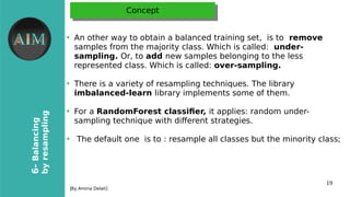 19
6-Balancing
byresampling
[By Amina Delali]
ConceptConcept
●
An other way to obtain a balanced training set, is to remove
samples from the majority class. Which is called: under-
sampling. Or, to add new samples belonging to the less
represented class. Which is called: over-sampling.
●
There is a variety of resampling techniques. The library
imbalanced-learn library implements some of them.
●
For a RandomForest classifer, it applies: random under-
sampling technique with diferent strategies.
●
The default one is to : resample all classes but the minority class;
 