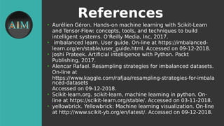 References
●
Aurélien Géron. Hands-on machine learning with Scikit-Learn
and Tensor-Flow: concepts, tools, and techniques to build
intelligent systems. O’Reilly Media, Inc, 2017.
●
imbalanced learn. User guide. On-line at https://imbalanced-
learn.org/en/stable/user_guide.html. Accessed on 09-12-2018.
●
Joshi Prateek. Artifcial intelligence with Python. Packt
Publishing, 2017.
●
Alencar Rafael. Resampling strategies for imbalanced datasets.
On-line at
https://www.kaggle.com/rafjaa/resampling-strategies-for-imbala
nced-datasets
Accessed on 09-12-2018.
●
Scikit-learn.org. scikit-learn, machine learning in python. On-
line at https://scikit-learn.org/stable/. Accessed on 03-11-2018.
●
yellowbrick. Yellowbrick: Machine learning visualization. On-line
at http://www.scikit-yb.org/en/latest/. Accessed on 09-12-2018.
 