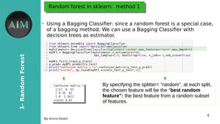 4
1-RandomForest
[By Amina Delali]
Random forest in sklearn: method 1Random forest in sklearn: method 1
●
Using a Bagging Classifer: since a random forest is a special case,
of a bagging method. We can use a Bagging Classifer with
decision trees as estimator.
By specifying the splitter= “random”, at each split,
the chosen feature will be the “best random
feature”: the best feature from a random subset
of features.
 