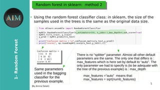 5
1-RandomForest
[By Amina Delali]
Random forest in sklearn: method 2Random forest in sklearn: method 2
●
Using the random forest classifer class: in sklearn, the size of the
samples used in the trees is the same as the original data size.
There is no “splitter” parameter. Almost all other default
parameters are the same. The only one that differs is :
max_features which is here set by default to “auto”. The
only parameter we had to specify is (to be adequate with
the tree of the previous example) is : max_depth
max_features =“auto” means that:
max_features = sqrt(numb_features)
Same parameters
used in the bagging
classifier for the
previous example.
 
