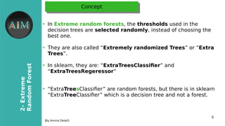 6
2-Extreme
RandomForest
[By Amina Delali]
ConceptConcept
●
In Extreme random forests, the thresholds used in the
decision trees are selected randomly, instead of choosing the
best one.
●
They are also called “Extremely randomized Trees” or “Extra
Trees”.
●
In sklearn, they are: “ExtraTreesClassifer” and
“ExtraTreesRegeressor”
●
“ExtraTreesClassifer” are random forests, but there is in sklearn
“ExtraTreeClassifer” which is a decision tree and not a forest.
 