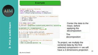 10
3-PCAinscikit-learn
[By Amina Delali]
ExampleExample
●
Center the data to the
mean, before
applying the
decomposition
The
decomposition
To project, we multiply the
centered data by the first
selected component==> we will
have a 3 dimensions projection
 