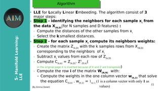 15
5-ManifoldLearning:
LLE
[By Amina Delali]
AlgorithmAlgorithm
●
LLE for Locally Linear Embeeding. The algorithm consist of 3
major steps:
● Step 1 - identifying the neighbors for each sample xi
from
the data X(N,D)
(for N samples and D features) :
➢ Compute the distances of the other samples from xi
➢ Select the k smallest distances.
● Step 2 - for each sample xi
compute its neighbors weights:
➢ Create the matrix Z(k,D)
with the k samples rows from X(N,D)
corresponding to the neighbors of xi
➢ Subtract xi
values from each row of Z(k,D)
➢ Compute C(k,k)
= Z(k,D)
. ZT
(D,k)
(
in the original page it is inverted because of X and Z are transposed)
➢ Compute the row i of the matrix W(N,N)
with:
➔ Compute the weights in the one column vector w(k,1)
that solve
the equation C(k,k)
. w(k,1)
= 1(k,1)
(1 is a column vector with only 1 as
values)
 