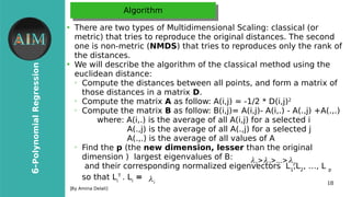18
6-PolynomialRegression
[By Amina Delali]
AlgorithmAlgorithm
●
There are two types of Multidimensional Scaling: classical (or
metric) that tries to reproduce the original distances. The second
one is non-metric (NMDS) that tries to reproduces only the rank of
the distances.
●
We will describe the algorithm of the classical method using the
euclidean distance:
➢
Compute the distances between all points, and form a matrix of
those distances in a matrix D.
➢
Compute the matrix A as follow: A(i,j) = -1/2 * D(i,j)2
➢
Compute the matrix B as follow: B(i,j)= A(i,j)- A(i,.) - A(.,j) +A(.,.)
where: A(i,.) is the average of all A(i,j) for a selected i
A(.,j) is the average of all A(.,j) for a selected j
A(.,.) is the average of all values of A
➢
Find the p (the new dimension, lesser than the original
dimension ) largest eigenvalues of B:
and their corresponding normalized eigenvectors L1
,L2
, …, L p
so that Li
T
. Li
=
λ1>λ2>...>λp
λi
 