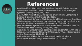 References
●
Aurélien Géron. Hands-on machine learning with Scikit-Learn and
Tensor-Flow: concepts, tools, and techniques to build intelligent
systems. O’Reilly Media, Inc, 2017.
●
J. D. Hunter. Matplotlib: A 2d graphics environment. Computing In
Science & Engineering, 9(3):90–95, 2007.
●
NCSS Statistical Software. Multidimensional Scaling, ncss, llc edition.
●
Scikit-learn.org. scikit-learn, machine learning in python. On-line at
https://scikit-learn.org/stable/. Accessed on 03-11-2018.
●
Jake VanderPlas. Python data science handbook: essential tools for
working with data. O’Reilly Media, Inc, 2017.
●
web.mit.edu. Singular value decomposition (svd) tutorial. On-line at
https://web.mit.edu/be.400/www/SVD/Singular_Value_Decompositio
n.htm. Accessed on 28-12-2018.
●
wikipedia.org. Wikipedia, the free encyclopedia. On-line at
https://www.wikipedia.org/. Accessed on 25-12-2018.
 