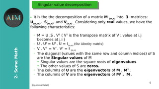 6
2-SomeMath
[By Amina Delali]
Singular value decompositionSingular value decomposition
● It is the the decomposition of a matrix M (m,n)
into 3 matrices:
U(m,m)
, S(m,n)
, and V(n,n) .
Considering only real values, we have the
following characteristics:
➢
M = U .S . VT
( VT
is the transpose matrix of V : value at i,j
becomes at j,i )
➢ U . UT
= UT
. U = I(m,m)
(the identity matrix)
➢ V . VT
= VT
. VT
= I (n,n)
➢
The diagonal (values with the same row and column indices) of S
are the Singular values of M
➔
Singular values are the square roots of eigenvalues
➔
The other values of S are zeros.
➢
The columns of U are the eigenvectors of M . MT
.
➢ The columns of V are the eigenvectors of MT
. M .
 