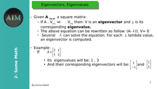 7
2-SomeMath
[By Amina Delali]
Eigenvectors, EigenvaluesEigenvectors, Eigenvalues
● Given A (n,n)
a square matrix:
➔ If A . V(n)
= . V(n)
then: V is an eigenvector and is its
corresponding eigenvalue.
➔
The above equation can be rewritten as follow: (A- I). V= 0
➔
Several can solve the equation. For each lambda value,
an eigenvector is computed.
●
Example:
➢
If
●
Its eigenvalues will be: 1 , 3
●
And their corresponding eigenvectors will be: and
λλ λ
λλ
λ λ
λ
A=[2 1
1 2]
[ 1
−1] [1
1]
 