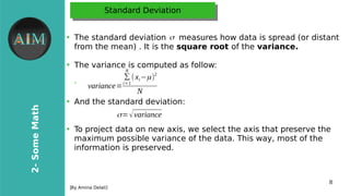 8
2-SomeMath
[By Amina Delali]
Standard DeviationStandard Deviation
●
The standard deviation measures how data is spread (or distant
from the mean) . It is the square root of the variance.
●
The variance is computed as follow:
➢
●
And the standard deviation:
●
To project data on new axis, we select the axis that preserve the
maximum possible variance of the data. This way, most of the
information is preserved.
variance=
∑
i=1
N
(xi−μ)2
N
σ
σ=√variance
 
