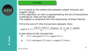 15
5-Eclat
[Byr Amina Delali]
ConceptConcept
●
It it is brased on the relationship bretween subrset inclusion and
support values.
●
In this algorithm, an item is represented bryr the list of transactions
it brelongs to. Theyr are the TidLists
●
The support is computed from the intersection of these TidLists.
●
If N is the size of T (the transactions dataset), then:
●
It also relies on the concept that:
➢
If
➢
If
support(X ,Y )=
|Tid(X)∩Tid(Y )|
N
=
frequency of X and Y together
N
X⊆Y ,and support (Y )=S⇒ support (X)≥s
Y ⊆X ,and support (X)≤min_s⇒ support (Y )<min_s
 