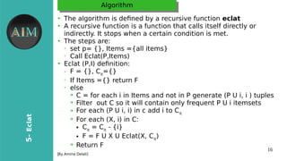 16
5-Eclat
[Byr Amina Delali]
AlgorithmAlgorithm
●
The algorithm is defined bryr a recursive function eclat
●
A recursive function is a function that calls itself directlyr or
indirectlyr. It stops when a certain condition is met.
●
The steps are:
➢
set p= {}, Items ={all items}
➢
Call Eclat(P,Items)
●
Eclat (P,I) definition:
➢ F = {}, Cit
={}
➢
If Items ={} return F
➢
else
➔
C = for each i in Items and not in P generate (P U i, i ) tuples
➔
Filter out C so it will contain onlyr frequent P U i itemsets
➔ For each (P U i, i) in c add i to Cit
➔
For each (X, i) in C:
● Cit
= Cit
- {i}
● F = F U X U Eclat(X, Cit
)
➔
Return F
 