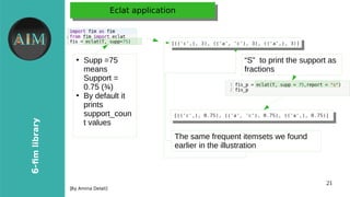 21
6-fimlibrary
[Byr Amina Delali]
Eclat applicationEclat application
●
●
Supp =75
means
Support =
0.75 (¾)
●
By default it
prints
support_coun
t values
“S” to print the support as
fractions
The same frequent itemsets we found
earlier in the illustration
 