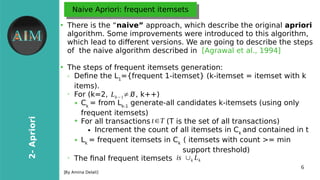 6
2-Apriori
[Byr Amina Delali]
Naive Apriori: frequent itemsetsNaive Apriori: frequent itemsets
●
There is the “naive” approach, which describre the original apriori
algorithm. Some improvements were introduced to this algorithm,
which lead to diferent versions. We are going to describre the steps
of the naive algorithm describred in [Agrawal et al., 1994]
●
The steps of frequent itemsets generation:
➢ Define the L1
={frequent 1-itemset} (k-itemset = itemset with k
items).
➢
For (k=2, , k++)
➔ Ck
= from Lk-1
generate-all candidates k-itemsets (using onlyr
frequent itemsets)
➔
For all transactions (T is the set of all transactions)
● Increment the count of all itemsets in Ck
and contained in t
➔ Lk
= frequent itemsets in Ck
( itemsets with count >= min
support threshold)
➢
The final frequent itemsets
Lk−1≠∅
t∈T
is ∪k Lk
 