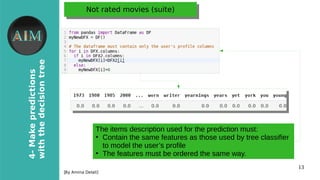 13
4-Makepredictions
withthedecisiontree
[By Amina Delali]
Not rated movies (suite)Not rated movies (suite)
●
The items description used for the prediction must:
●
Contain the same features as those used by tree classifier
to model the user’s profile
●
The features must be ordered the same way.
 
