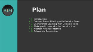 Plan
●
1- Introduction
●
2- Content Based Filtering with Decision Trees
●
3- User profles Learning with Decision Trees
●
4- Make predictions with the decision tree
●
5- Nearest Neighbor Method
●
6- Polynomial Regression
 