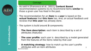3
1-Introduction
[By Amina Delali]
ConceptConcept
●
As said in [Francesco et al., 2011], Content Based
recommendation systems try to recommend items similar to
those a given user has liked in the past.
●
The recommendation for an item to a user is based on the
actual features that this item has. And, on actual feedback and
reviews that this user has already done.
●
The system is build around 3 components:
➢
The item description: each item is described by a set of
attributes (features)
➢
The user profle: each user is described by a model generated
from the features of the items rated by that user
➢
A matching strategy: how to match up the user’s profle
attributes with an item attributes
 