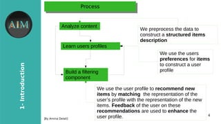 4
1-Introduction
[By Amina Delali]
ProcessProcess
Analyze content
Learn users profiles
Build a filtering
component
We preprocess the data to
construct a structured items
description
We use the users
preferences for items
to construct a user
profile
We use the user profile to recommend new
items by matching the representation of the
user’s profile with the representation of the new
items. Feedback of the user on these
recommendations are used to enhance the
user profile.
 
