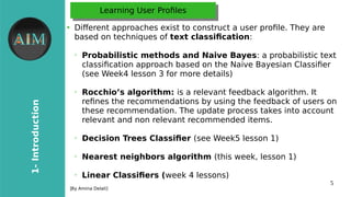 5
1-Introduction
[By Amina Delali]
Learning User ProflesLearning User Profles
●
Diferent approaches exist to construct a user profle. They are
based on techniques of text classifcation:
➢
Probabilistic methods and Naive Bayes: a probabilistic text
classifcation approach based on the Naive Bayesian Classifer
(see Week4 lesson 3 for more details)
➢
Rocchio’s algorithm: is a relevant feedback algorithm. It
refnes the recommendations by using the feedback of users on
these recommendation. The update process takes into account
relevant and non relevant recommended items.
➢
Decision Trees Classifer (see Week5 lesson 1)
➢
Nearest neighbors algorithm (this week, lesson 1)
➢
Linear Classifers (week 4 lessons)
 
