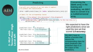 10
2-MLPwith
Tensorfow�High
LevelAPI
[By Amina Delali]
PredictingPredicting
●
We expected to have the
right predictions since we
used the test set that
scored 1.0 accuracy
Concerning the
labels array in the
training and
evaluating, we didn’t
have to convert it to
a multidimensional
array.
Concerning the
labels array in the
training and
evaluating, we didn’t
have to convert it to
a multidimensional
array.
We didn’t have to
define a function that
returns the
corresponding class for
each prediction (the
predicted class is in
the output of the
prediction).
We didn’t have to
define a function that
returns the
corresponding class for
each prediction (the
predicted class is in
the output of the
prediction).
 