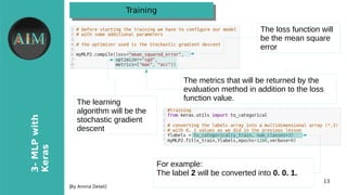 13
3-MLPwith
Keras
[By Amina Delali]
TrainingTraining
The loss function will
be the mean square
error
The learning
algorithm will be the
stochastic gradient
descent
The metrics that will be returned by the
evaluation method in addition to the loss
function value.
For example:
The label 2 will be converted into 0. 0. 1.
 