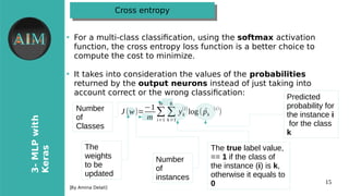 15
3-MLPwith
Keras
[By Amina Delali]
Cross entropyCross entropy
●
For a multi-class classifcation, using the softmax activation
function, the cross entropy loss function is a better choice to
compute the cost to minimize.
●
It takes into consideration the values of the probabilities
returned by the output neurons instead of just taking into
account correct or the orong classifcationw
J(w)=
−1
m
∑
i=1
m
∑
k=1
K
yk
(i)
log( ^pk
(i)
)
Predicted
probability for
the instance i
for the class
k
The true label value,
== 1 if the class of
the instance (i) is k,
otherwise it equals to
0
Number
of
instances
Number
of
Classes
The
weights
to be
updated
 
