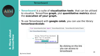 18
4-Moreabout
tensorfow
[By Amina Delali]
TensorboardTensorboard
●
Tenorboard is a suite of visualization tools that can be utilised
to visualize TensorFloo graph, plot quantitative metriis about
the exeiution of your graph.
●
To use Tensorboard oith google iolab, you can use the library
tensorboardiolab�
By clicking on this link
you can access to
tensorboard
 