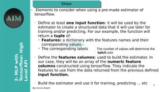 7
2-MLPwith
Tensorfow�High
LevelAPI
[By Amina Delali]
StepsSteps
●
Elements to consider ohen using a pre-made estimator of
tensorfoow
➢
Defne at least one input funitionw it oill be used by the
estimator to create a structured data that it oill use later for
training and/or predicting. For our example, the function oill
return a tuple ofw
➔
Features� a dictionary oith the features names and their
corresponding values.
➔
The corresponding labels
➢
Defne the features iolumnsw used to build the estimator. In
our case, they oill be an array of the numerii feature
iolumns constructed using tensorfoo. They indicate the
features to use from the data returned from the previous defned
input funition.
➢
Build the estimator and use it for training, predicting … etc
The number of values will determine the
batch size
 