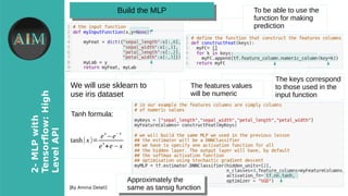 8
2-MLPwith
Tensorfow�High
LevelAPI
[By Amina Delali]
Build the MLPBuild the MLP
We will use sklearn to
use iris dataset
The features values
will be numeric
The keys correspond
to those used in the
input function
Approximately the
same as tansig function
Approximately the
same as tansig function
Tanh formula:
tanh(x)=
e
x
−e
− x
e
x
+e−x
To be able to use the
function for making
prediction
 