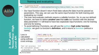 9
2-MLPwith
Tensorfow�High
LevelAPI
[By Amina Delali]
Training and evaluatingTraining and evaluating
●
Our input function dosen’t return fixed data values;the data must be passed as
parameters. This way, we can use the same input function for both training and
evaluating our model
●
The train and evaluate methods require a callable function. So, to use our defined
function, we have to define another one that calls our function with the desired
data parameter==> will lead to have two sepearate input functions: one for training
and one for testing.
●
To avoid defining 2 functions, we will use the python high order function
lambda: we give it a function’s definition, and it returns a function (without a
name).
Loss is
calculated
using softmax
cross entropy.
 