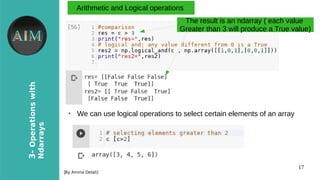 17
3-Operationswith
Ndarrays
[By Amina Delali]
Arithmetic and Logical operations
The result is an ndarray ( each value
Greater than 3 will produce a True value)
●
We can use logical operations to select certain elements of an array
 